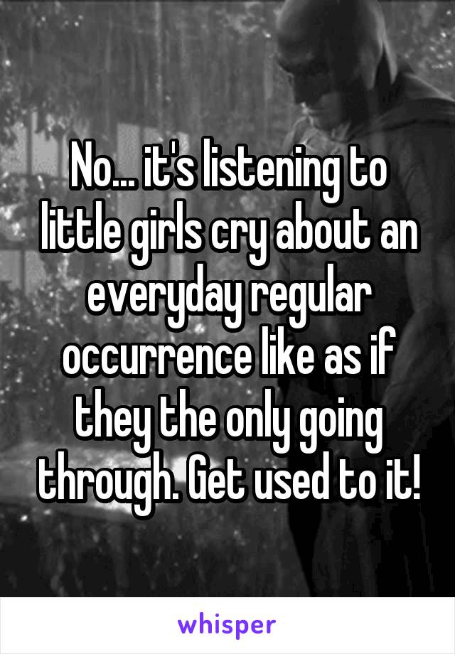 No... it's listening to little girls cry about an everyday regular occurrence like as if they the only going through. Get used to it!