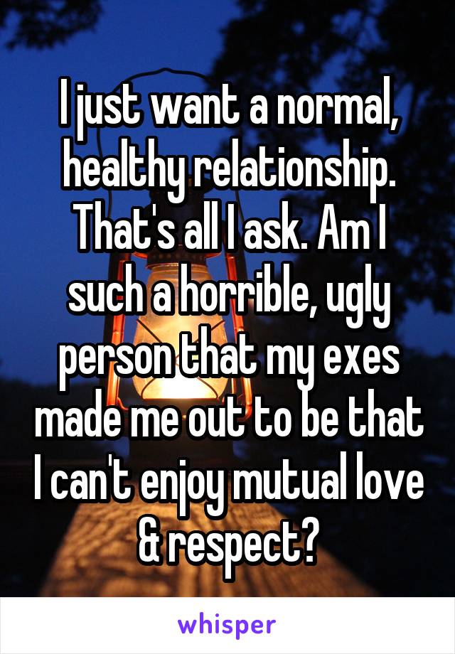 I just want a normal, healthy relationship. That's all I ask. Am I such a horrible, ugly person that my exes made me out to be that I can't enjoy mutual love & respect?