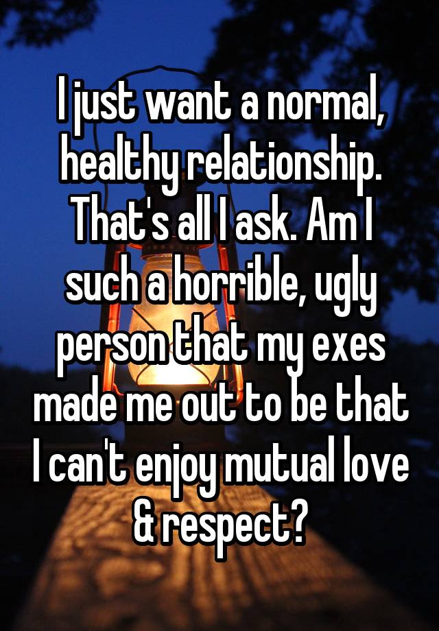 I just want a normal, healthy relationship. That's all I ask. Am I such a horrible, ugly person that my exes made me out to be that I can't enjoy mutual love & respect?