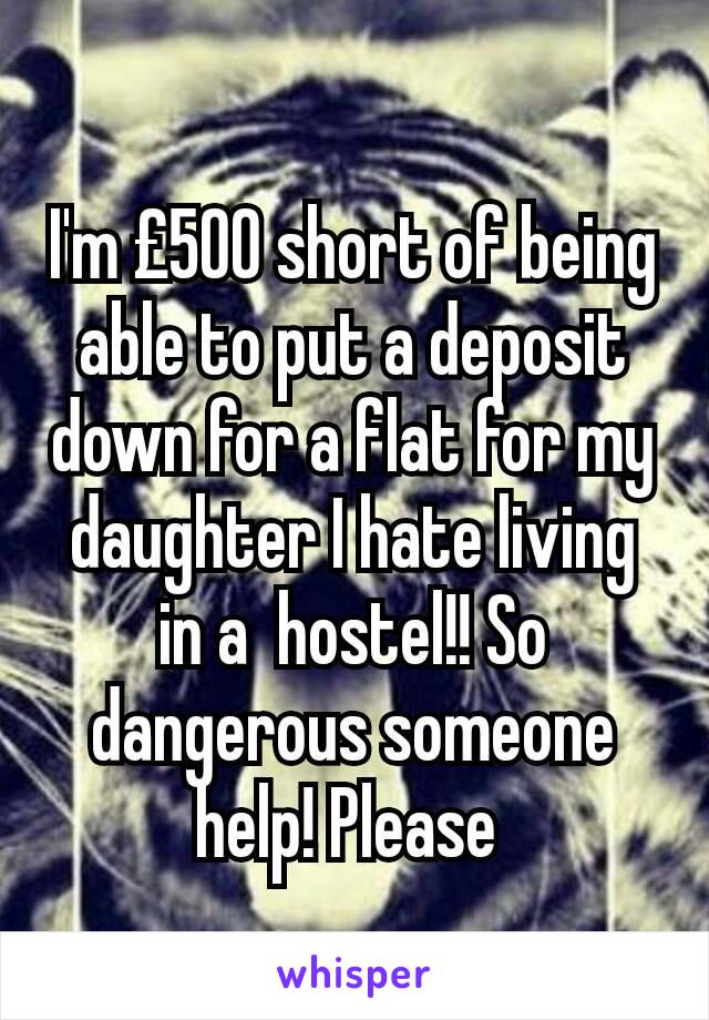 I'm £500 short of being able to put a deposit down for a flat for my daughter I hate living in a  hostel!! So dangerous someone help! Please 