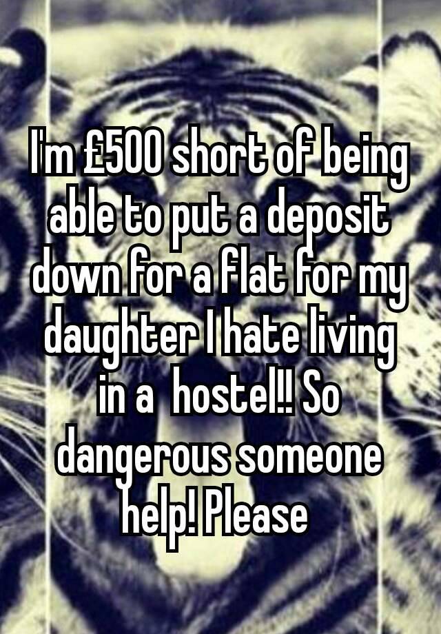 I'm £500 short of being able to put a deposit down for a flat for my daughter I hate living in a  hostel!! So dangerous someone help! Please 