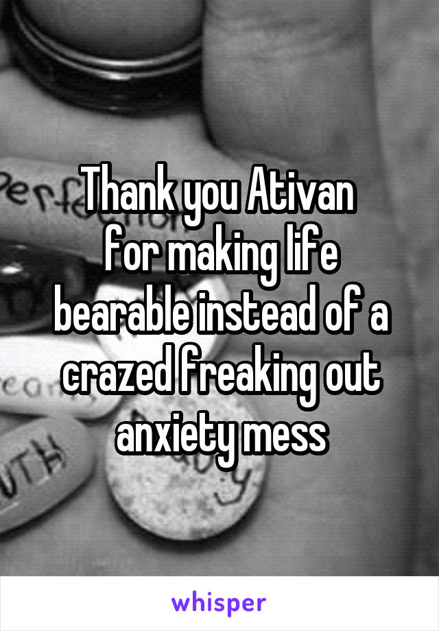 Thank you Ativan 
for making life bearable instead of a crazed freaking out anxiety mess