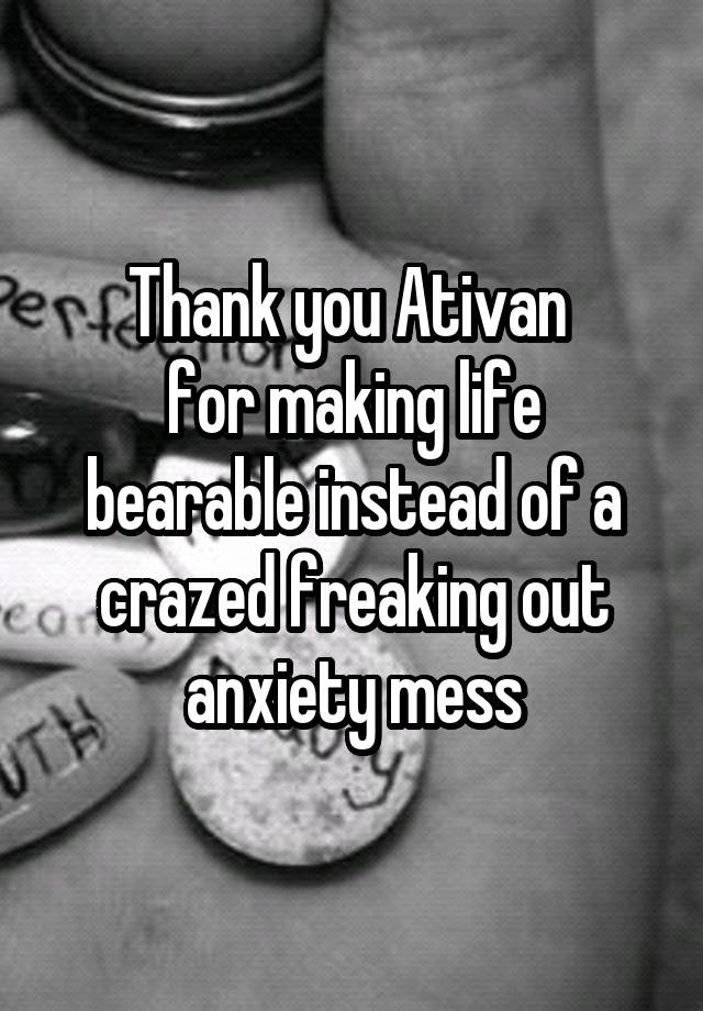 Thank you Ativan 
for making life bearable instead of a crazed freaking out anxiety mess