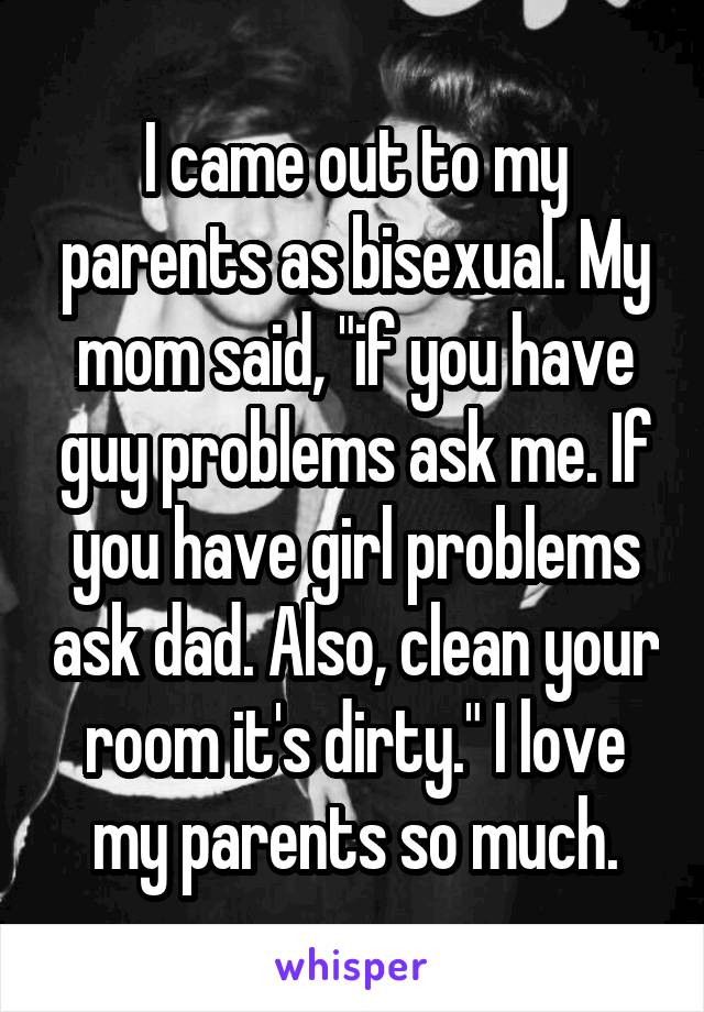 I came out to my parents as bisexual. My mom said, "if you have guy problems ask me. If you have girl problems ask dad. Also, clean your room it's dirty." I love my parents so much.