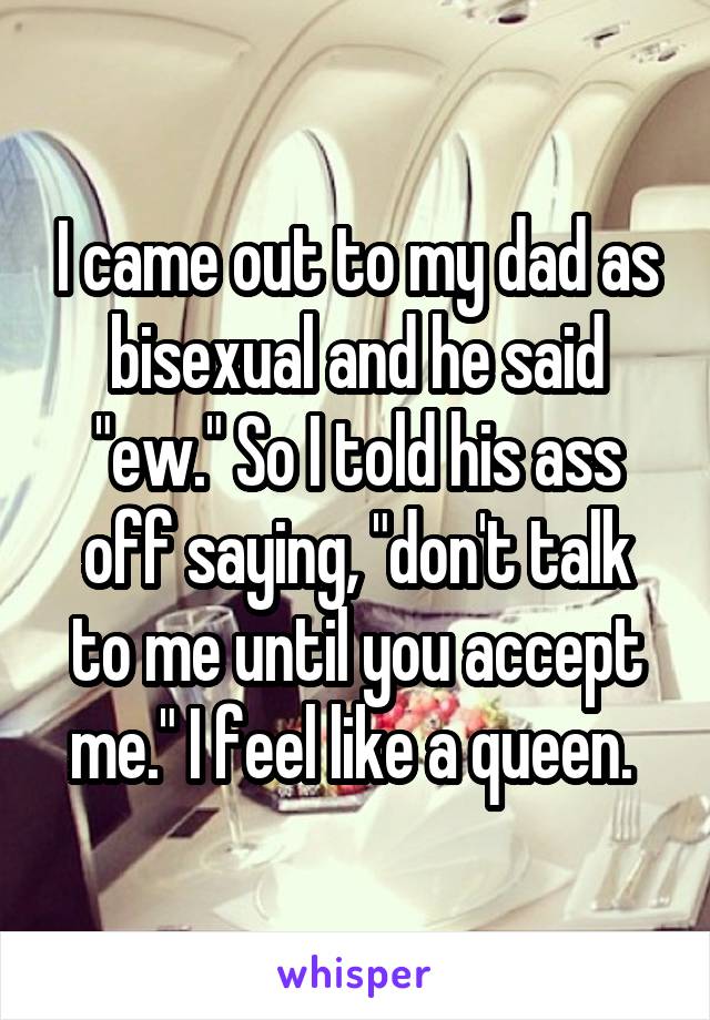 I came out to my dad as bisexual and he said "ew." So I told his ass off saying, "don't talk to me until you accept me." I feel like a queen. 