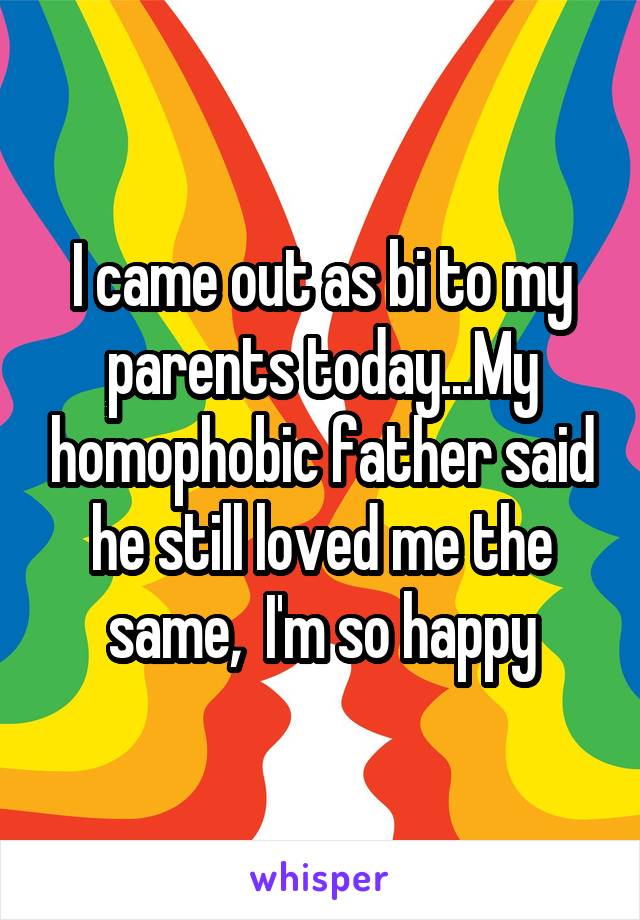 I came out as bi to my parents today...My homophobic father said he still loved me the same,  I'm so happy