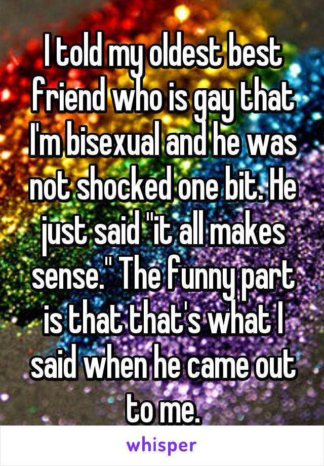 I told my oldest best friend who is gay that I'm bisexual and he was not shocked one bit. He just said "it all makes sense." The funny part is that that's what I said when he came out to me.