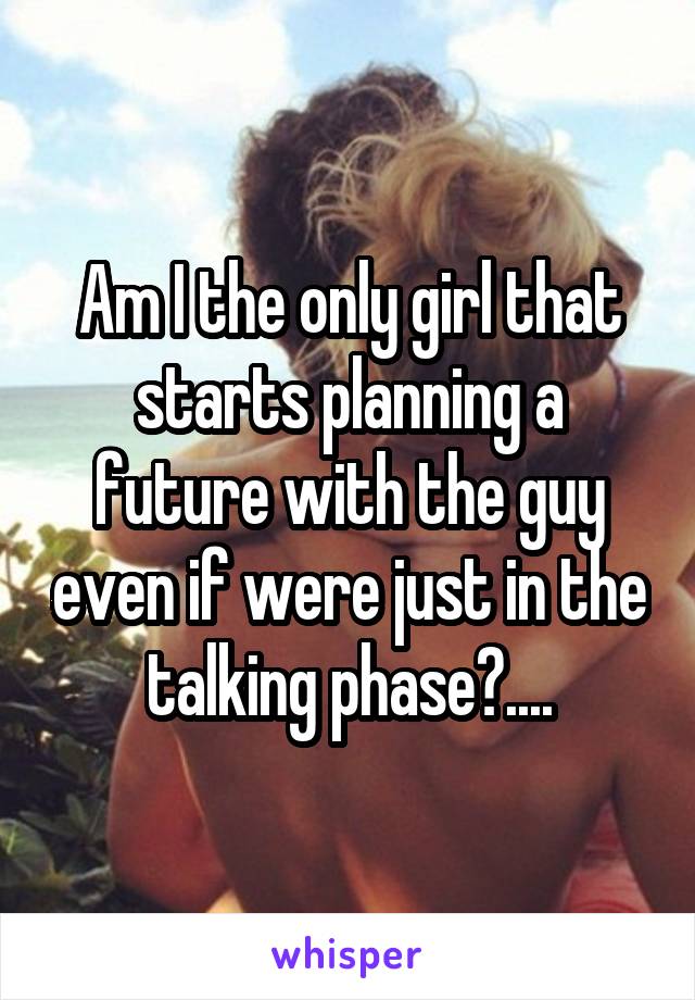 Am I the only girl that starts planning a future with the guy even if were just in the talking phase?....
