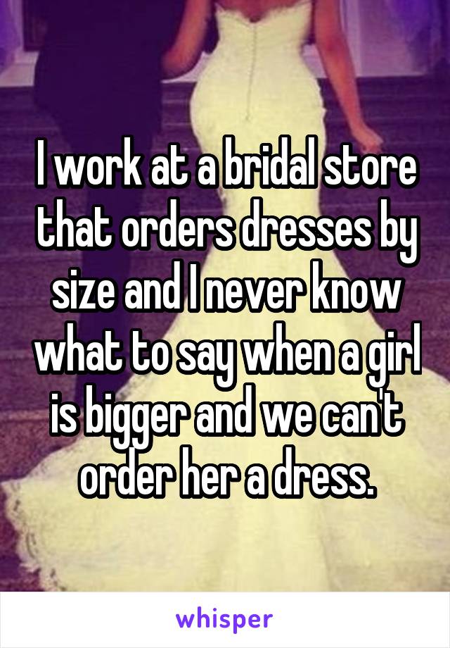 I work at a bridal store that orders dresses by size and I never know what to say when a girl is bigger and we can't order her a dress.