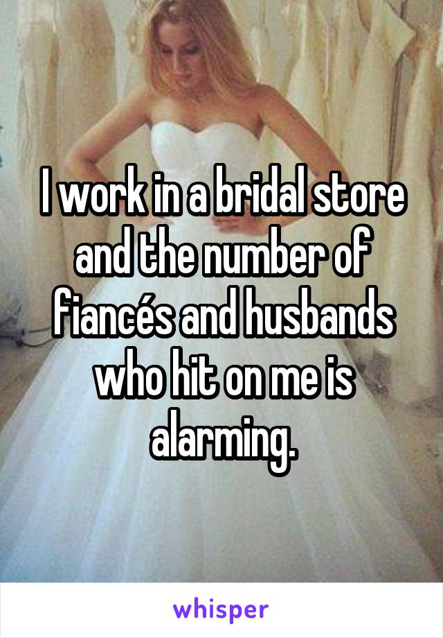 I work in a bridal store and the number of fiancés and husbands who hit on me is alarming.