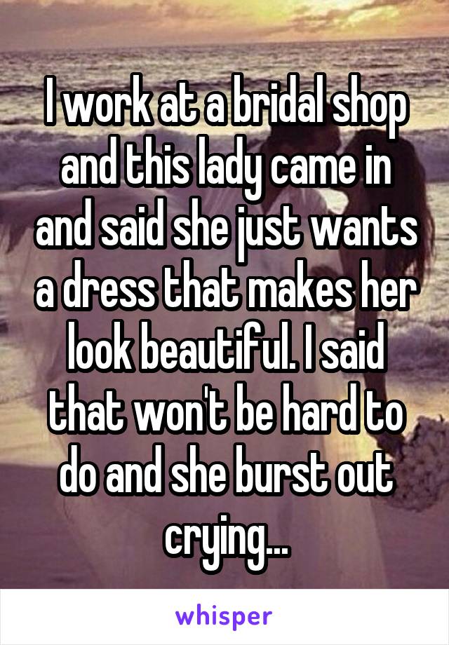 I work at a bridal shop and this lady came in and said she just wants a dress that makes her look beautiful. I said that won't be hard to do and she burst out crying...