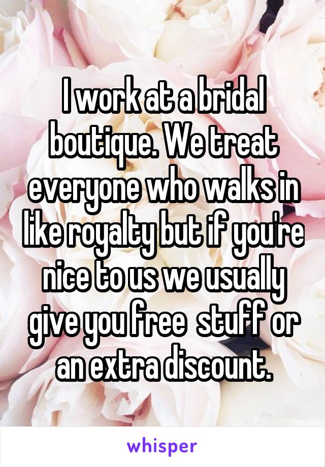 I work at a bridal boutique. We treat everyone who walks in like royalty but if you're nice to us we usually give you free  stuff or an extra discount.