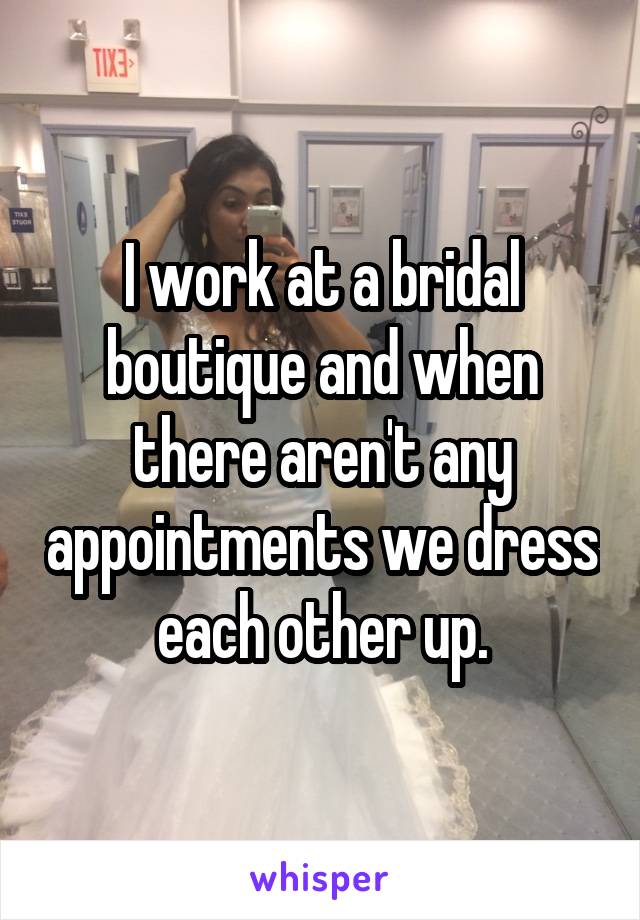 I work at a bridal boutique and when there aren't any appointments we dress each other up.