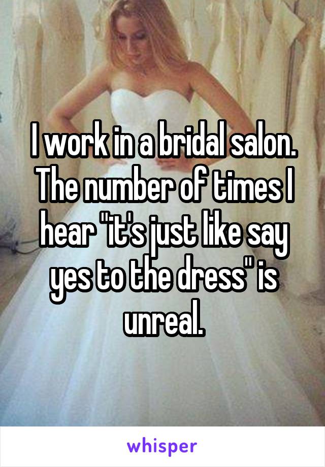 I work in a bridal salon. The number of times I hear "it's just like say yes to the dress" is unreal.
