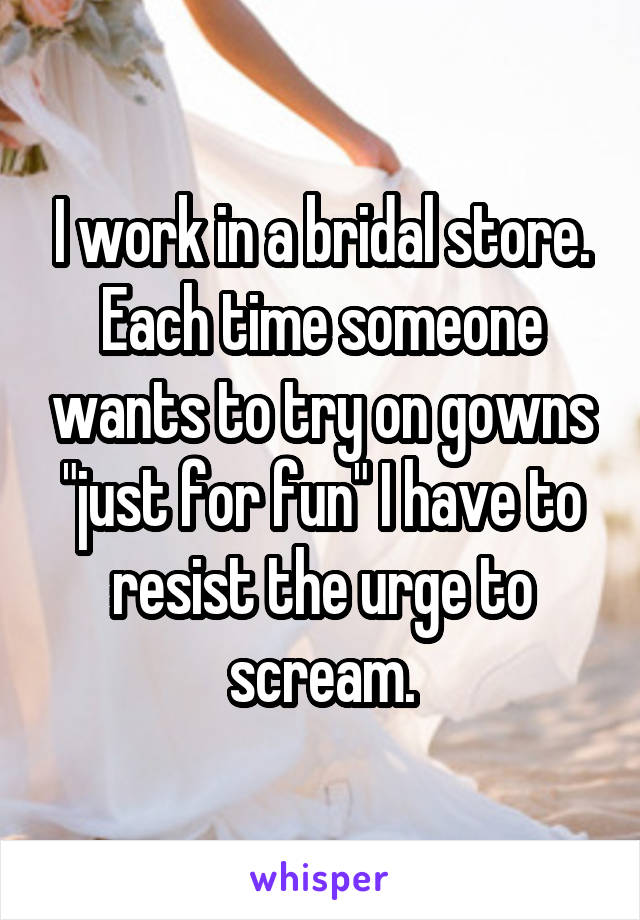 I work in a bridal store. Each time someone wants to try on gowns "just for fun" I have to resist the urge to scream.