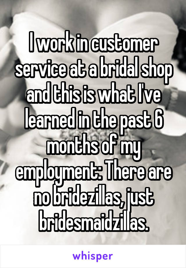 I work in customer service at a bridal shop and this is what I've learned in the past 6 months of my employment: There are no bridezillas, just bridesmaidzillas.