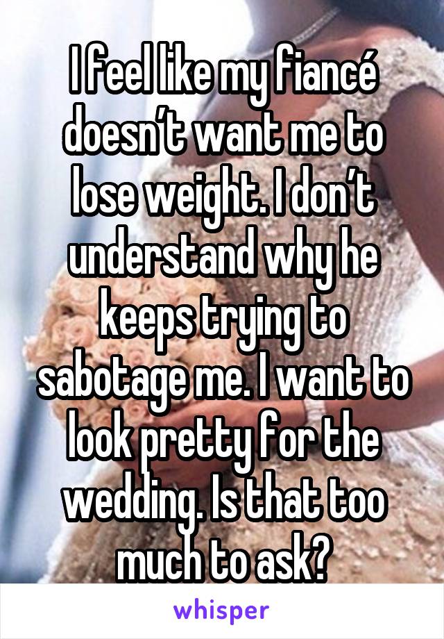 I feel like my fiancé doesn’t want me to lose weight. I don’t understand why he keeps trying to sabotage me. I want to look pretty for the wedding. Is that too much to ask?