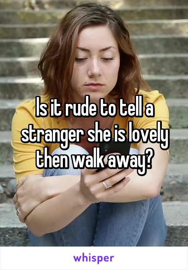 Is it rude to tell a stranger she is lovely then walk away?