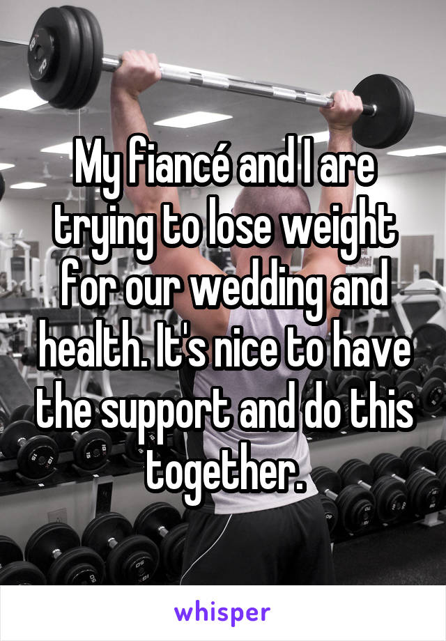 My fiancé and I are trying to lose weight for our wedding and health. It's nice to have the support and do this together.