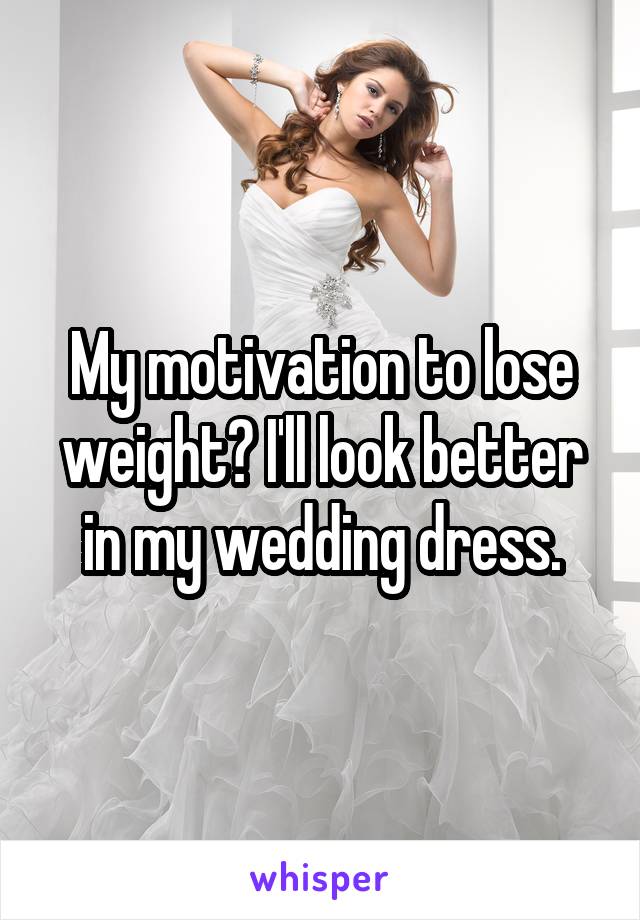 My motivation to lose weight? I'll look better in my wedding dress.