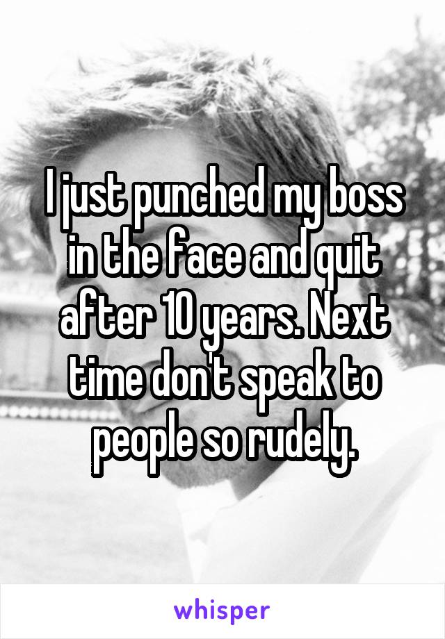 I just punched my boss in the face and quit after 10 years. Next time don't speak to people so rudely.