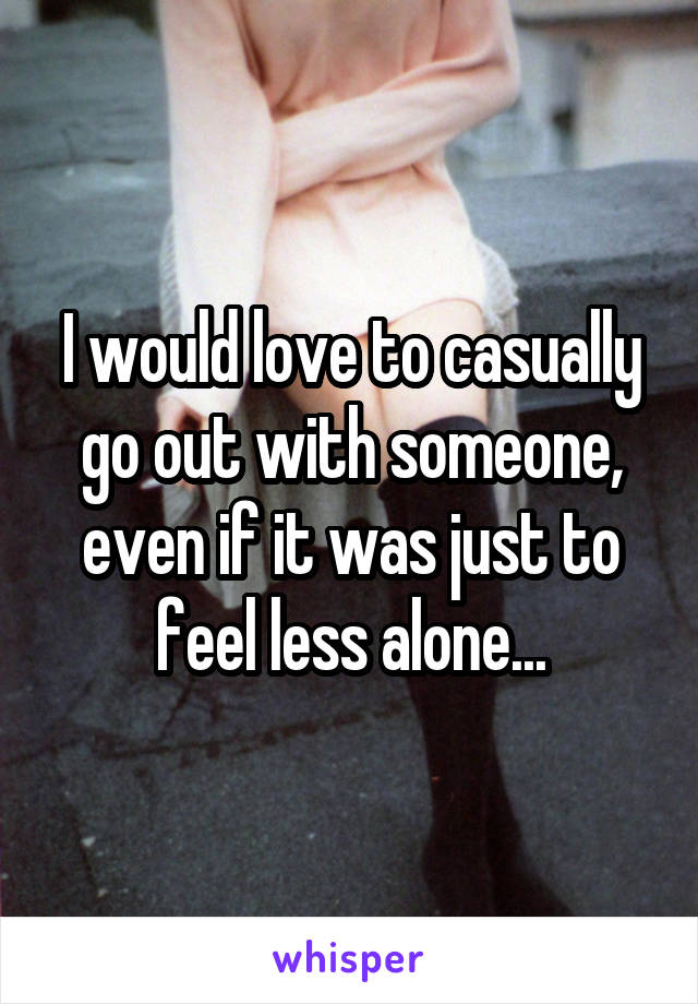 I would love to casually go out with someone, even if it was just to feel less alone...