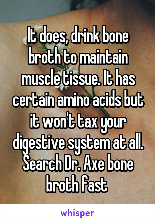 It does, drink bone broth to maintain muscle tissue. It has certain amino acids but it won't tax your digestive system at all. Search Dr. Axe bone broth fast 