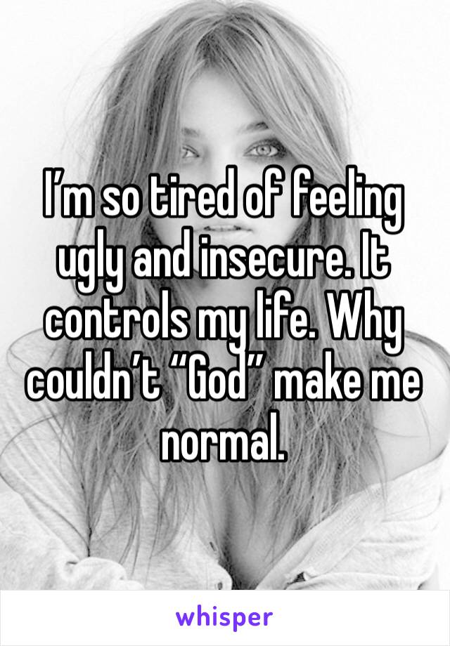 I’m so tired of feeling ugly and insecure. It controls my life. Why couldn’t “God” make me normal.