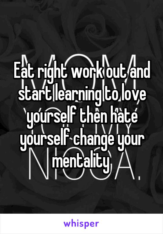 Eat right work out and start learning to love yourself then hate yourself change your mentality 