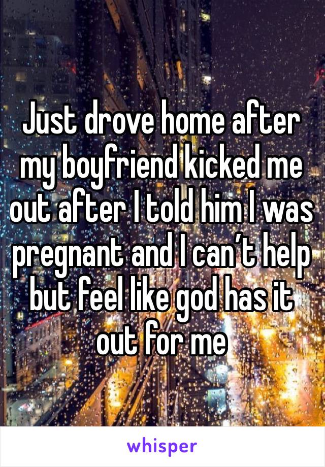 Just drove home after my boyfriend kicked me out after I told him I was pregnant and I can’t help but feel like god has it out for me 