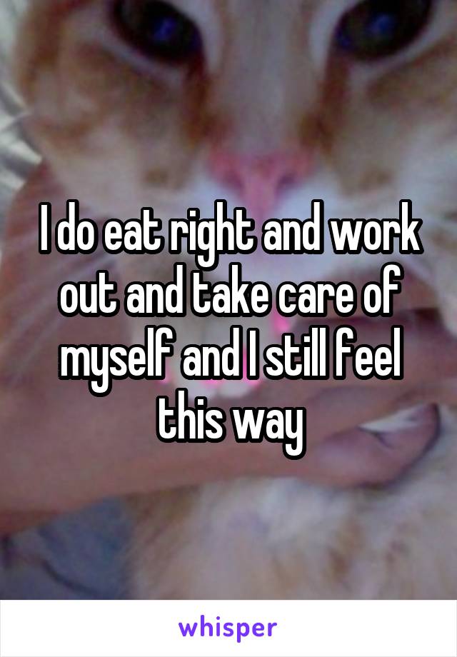 I do eat right and work out and take care of myself and I still feel this way