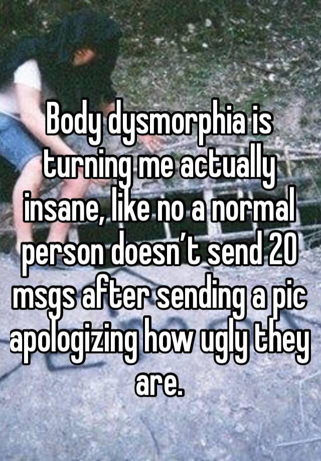 Body dysmorphia is turning me actually insane, like no a normal person doesn’t send 20 msgs after sending a pic apologizing how ugly they are.