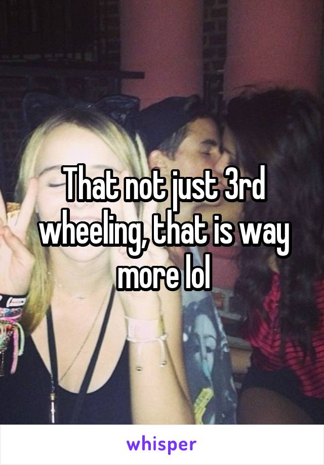 That not just 3rd wheeling, that is way more lol