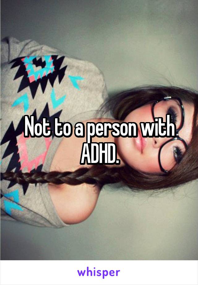 Not to a person with ADHD.