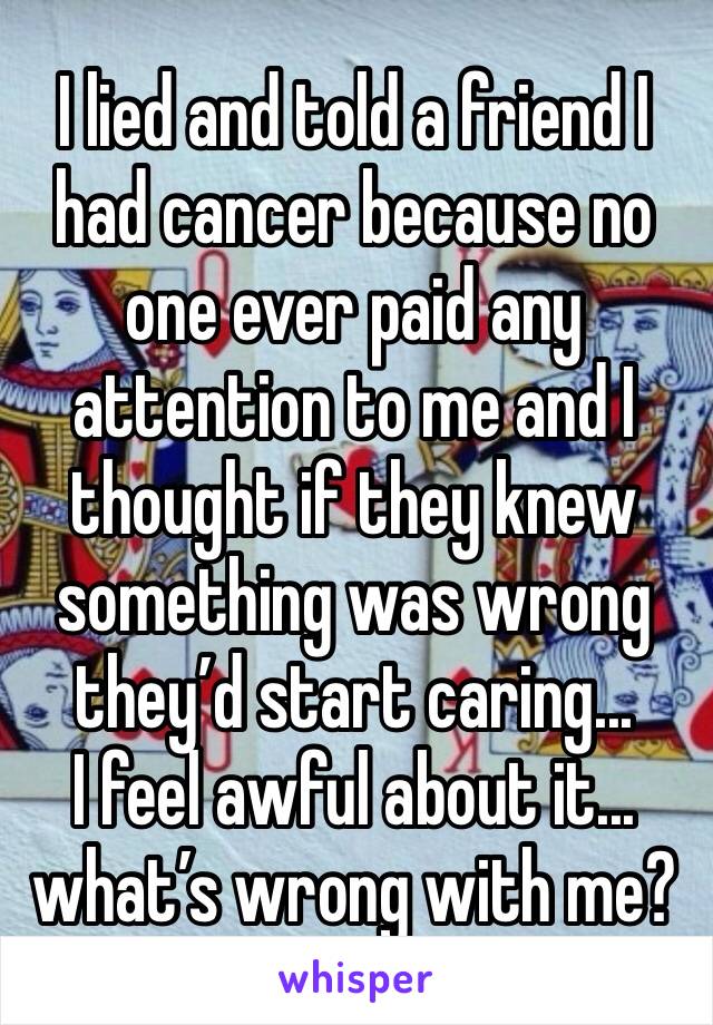 I lied and told a friend I had cancer because no one ever paid any attention to me and I thought if they knew something was wrong they’d start caring... 
I feel awful about it... what’s wrong with me?