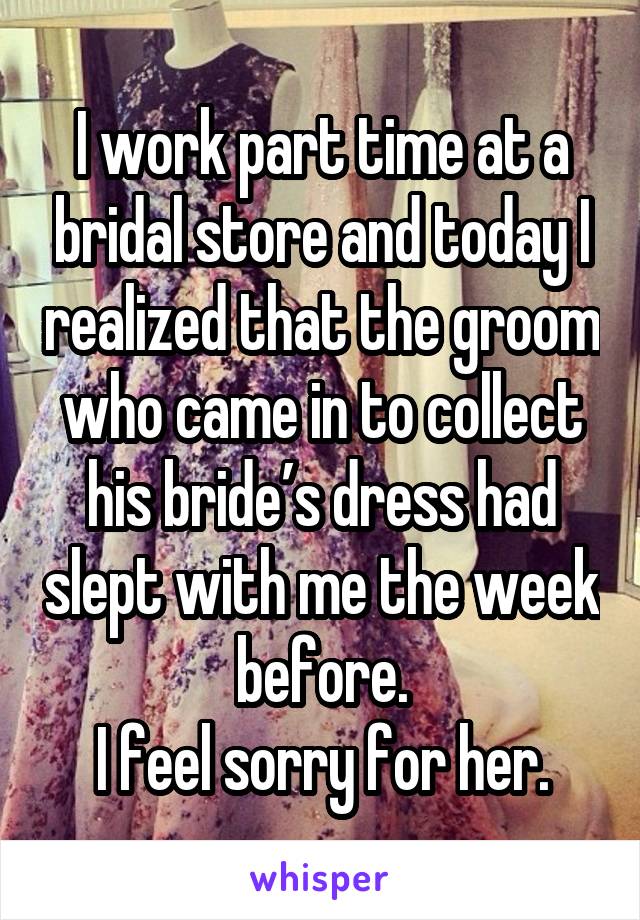 I work part time at a bridal store and today I realized that the groom who came in to collect his bride’s dress had slept with me the week before.
I feel sorry for her.