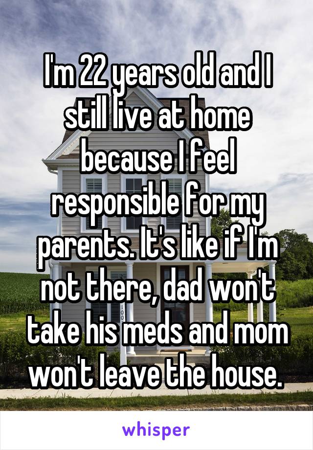 I'm 22 years old and I still live at home because I feel responsible for my parents. It's like if I'm not there, dad won't take his meds and mom won't leave the house. 