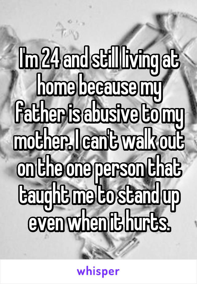 I'm 24 and still living at home because my father is abusive to my mother. I can't walk out on the one person that taught me to stand up even when it hurts.