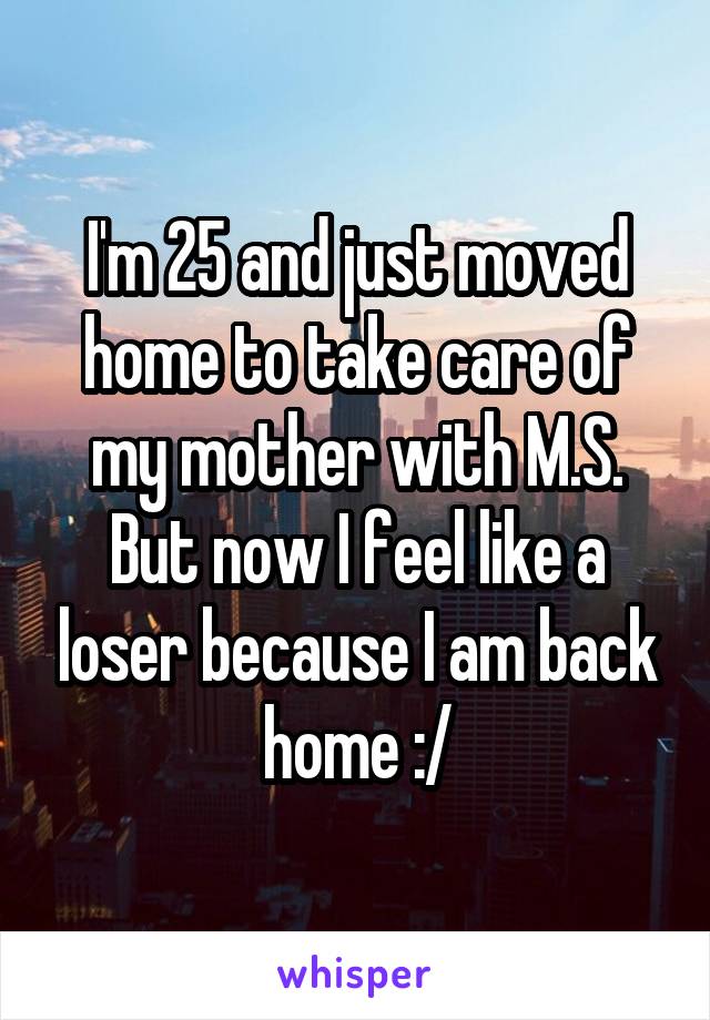I'm 25 and just moved home to take care of my mother with M.S. But now I feel like a loser because I am back home :/