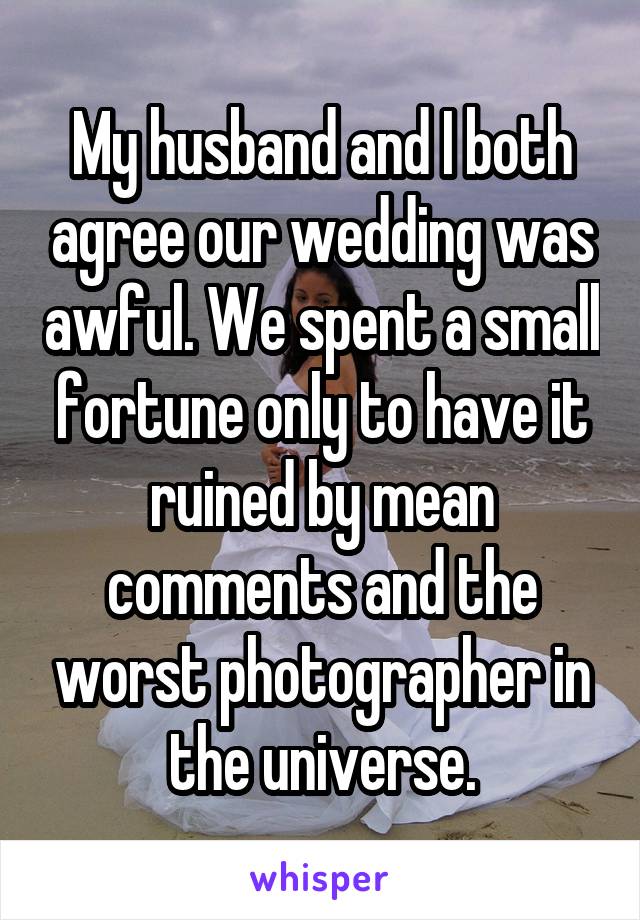 My husband and I both agree our wedding was awful. We spent a small fortune only to have it ruined by mean comments and the worst photographer in the universe.