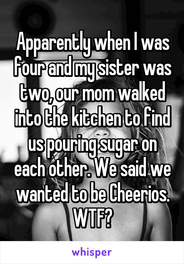 Apparently when I was four and my sister was two, our mom walked into the kitchen to find us pouring sugar on each other. We said we wanted to be Cheerios. WTF?