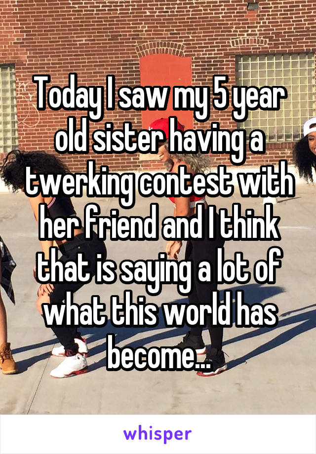 Today I saw my 5 year old sister having a twerking contest with her friend and I think that is saying a lot of what this world has become...