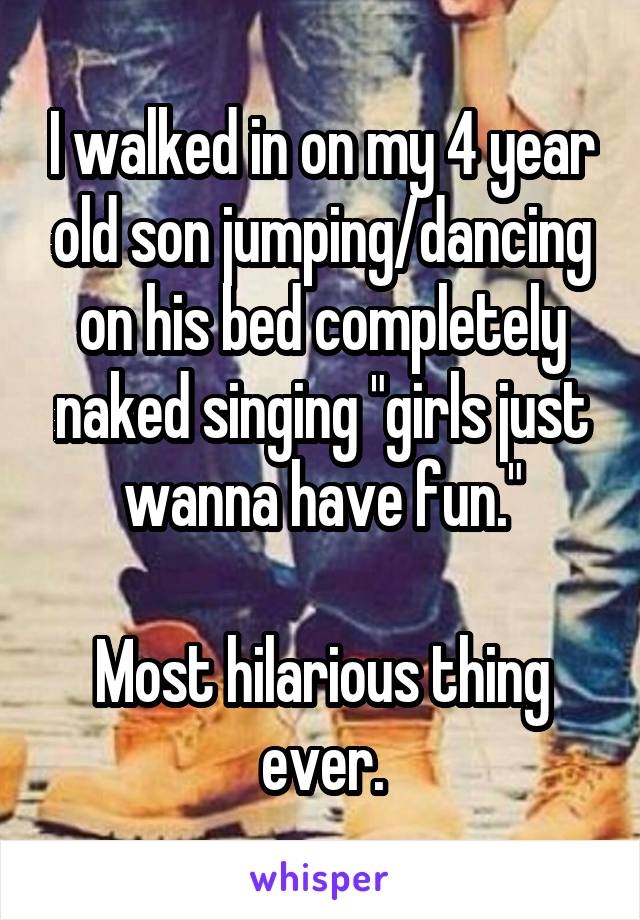 I walked in on my 4 year old son jumping/dancing on his bed completely naked singing "girls just wanna have fun."

Most hilarious thing ever.