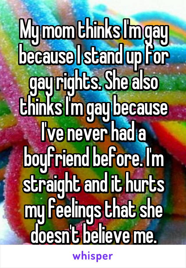 My mom thinks I'm gay because I stand up for gay rights. She also thinks I'm gay because I've never had a boyfriend before. I'm straight and it hurts my feelings that she doesn't believe me.