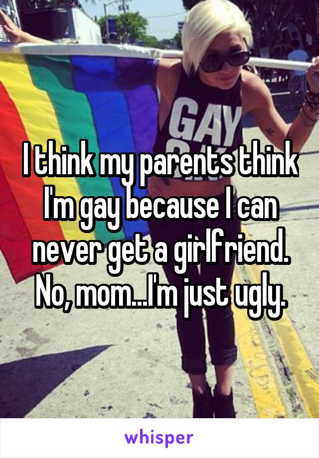 I think my parents think I'm gay because I can never get a girlfriend.
No, mom...I'm just ugly.