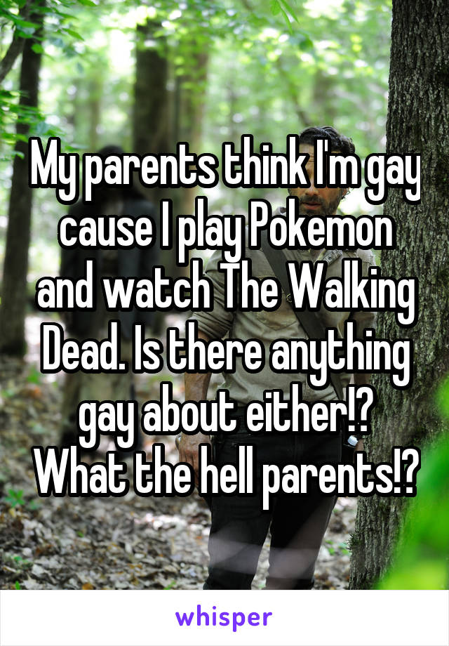 My parents think I'm gay cause I play Pokemon and watch The Walking Dead. Is there anything gay about either!? What the hell parents!?