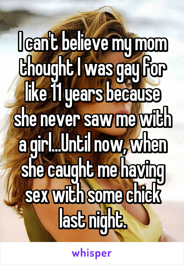 I can't believe my mom thought I was gay for like 11 years because she never saw me with a girl...Until now, when she caught me having sex with some chick last night.