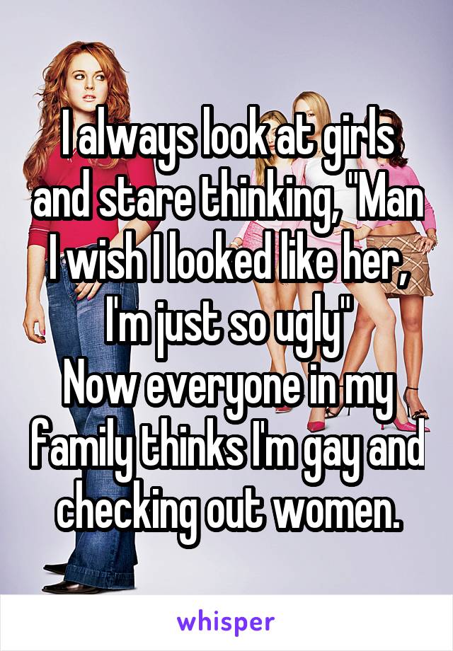 I always look at girls and stare thinking, "Man I wish I looked like her, I'm just so ugly"
Now everyone in my family thinks I'm gay and checking out women.
