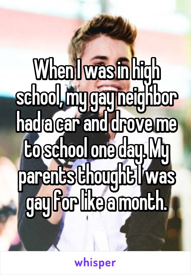 When I was in high school, my gay neighbor had a car and drove me to school one day. My parents thought I was gay for like a month.