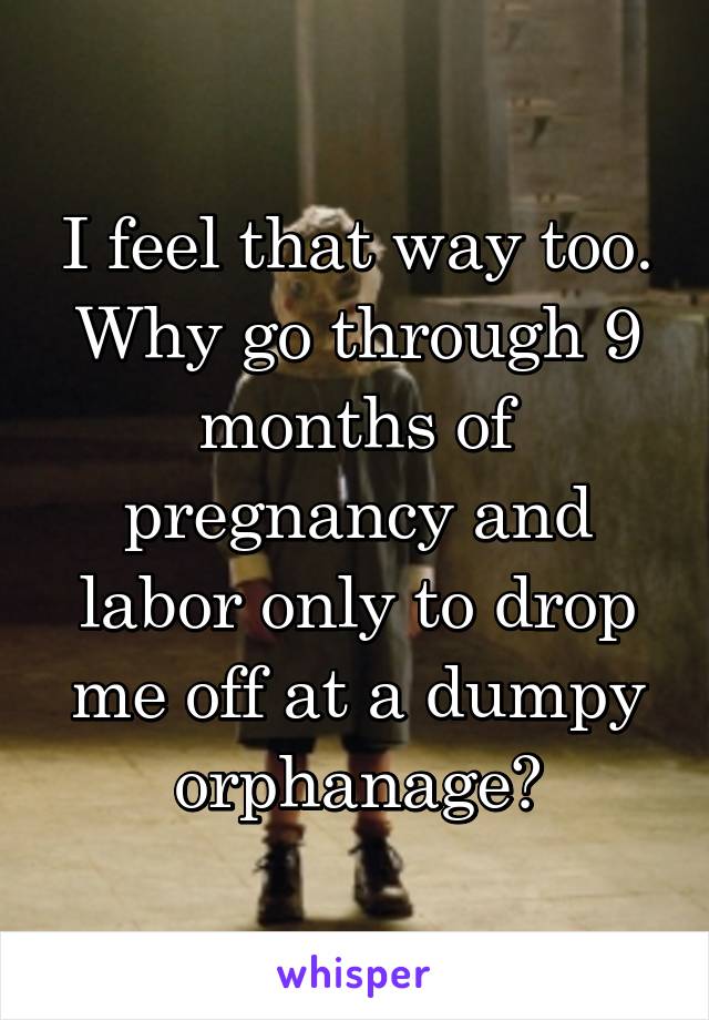 I feel that way too. Why go through 9 months of pregnancy and labor only to drop me off at a dumpy orphanage?